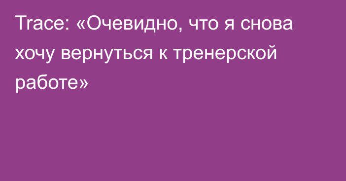 Trace: «Очевидно, что я снова хочу вернуться к тренерской работе»