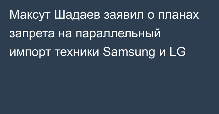 Максут Шадаев заявил о планах запрета на параллельный импорт техники Samsung и LG