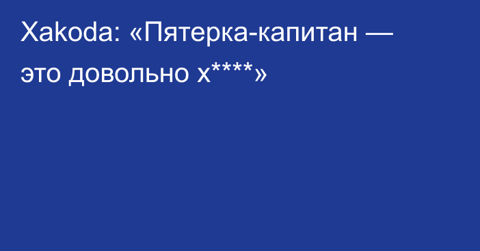 Xakoda: «Пятерка-капитан — это довольно х****»