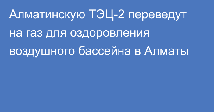 Алматинскую ТЭЦ-2 переведут на газ для оздоровления воздушного бассейна в Алматы