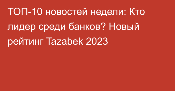 ТОП-10 новостей недели: Кто лидер среди банков? Новый рейтинг Tazabek 2023
