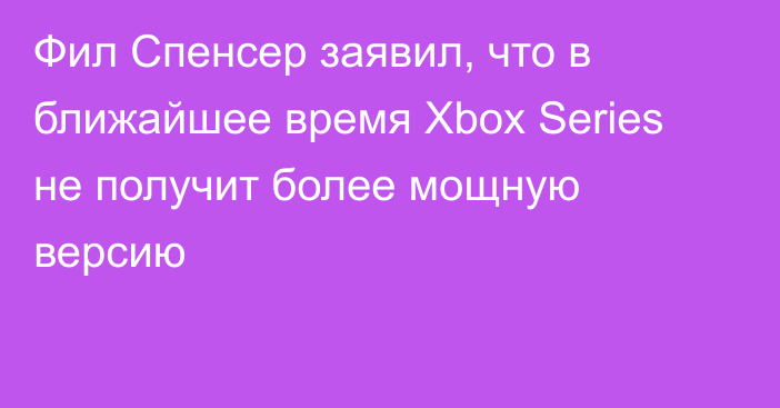 Фил Спенсер заявил, что в ближайшее время Xbox Series не получит более мощную версию