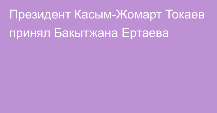 Президент Касым-Жомарт Токаев принял Бакытжана Ертаева