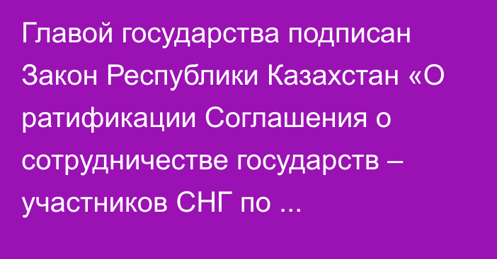 Главой государства подписан Закон Республики Казахстан «О ратификации Соглашения о сотрудничестве государств – участников СНГ по предупреждению и пресечению использования ложных товарных знаков и географических указаний»