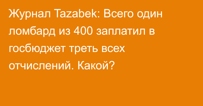 Журнал Tazabek: Всего один ломбард из 400 заплатил в госбюджет треть всех отчислений. Какой? 