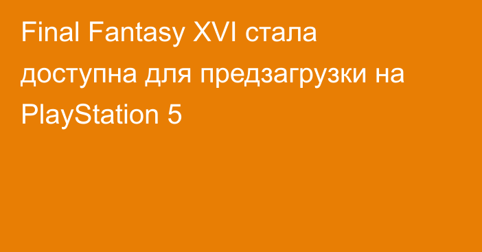 Final Fantasy XVI стала доступна для предзагрузки на PlayStation 5