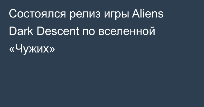 Состоялся релиз игры Aliens Dark Descent по вселенной «Чужих»