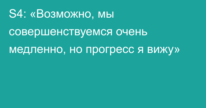 S4: «Возможно, мы совершенствуемся очень медленно, но прогресс я вижу»