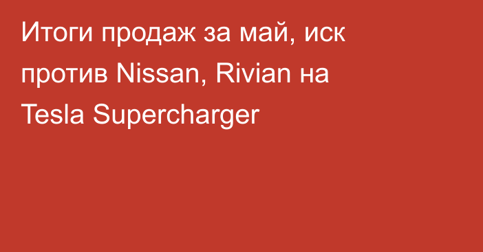 Итоги продаж за май, иск против Nissan, Rivian на Tesla Supercharger