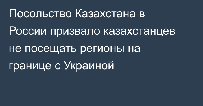 Посольство Казахстана в России призвало казахстанцев не посещать регионы на границе с Украиной