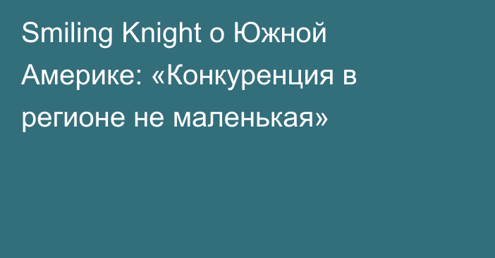 Smiling Knight о Южной Америке: «Конкуренция в регионе не маленькая»