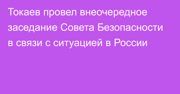 Токаев провел внеочередное заседание Совета Безопасности в связи с ситуацией в России