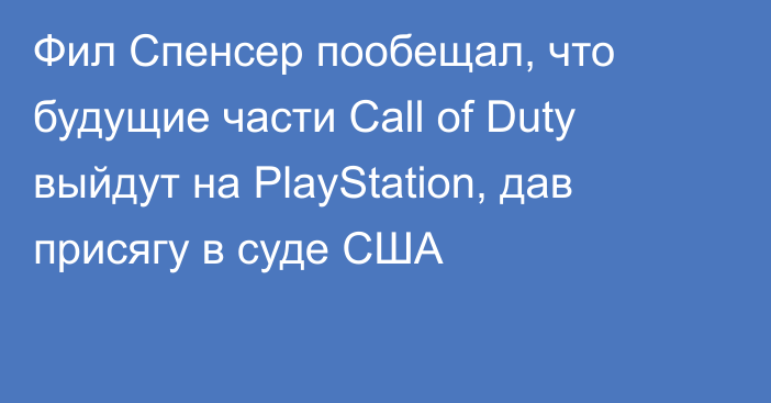 Фил Спенсер пообещал, что будущие части Call of Duty выйдут на PlayStation, дав присягу в суде США