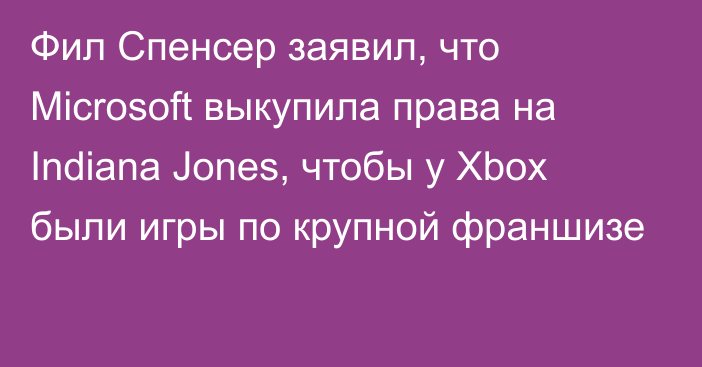 Фил Спенсер заявил, что Microsoft выкупила права на Indiana Jones, чтобы у Xbox были игры по крупной франшизе