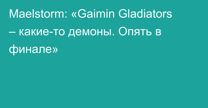 Maelstorm: «Gaimin Gladiators – какие-то демоны. Опять в финале»
