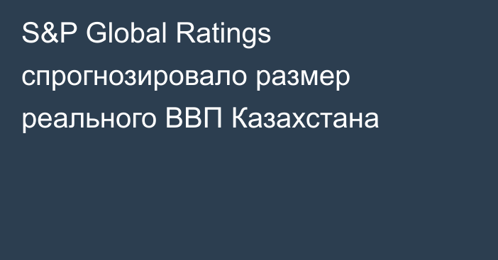 S&P Global Ratings спрогнозировало размер реального ВВП Казахстана