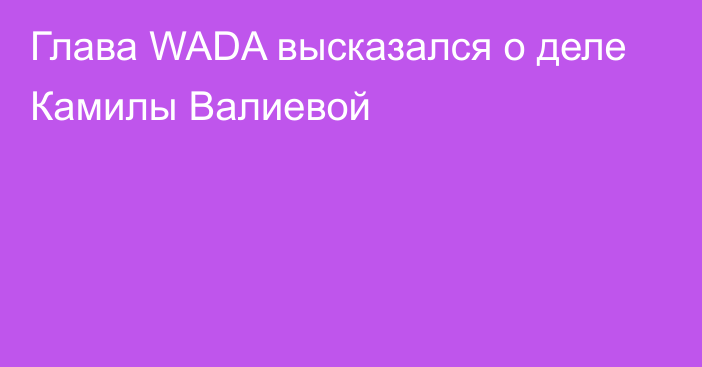 Глава WADA высказался о деле Камилы Валиевой