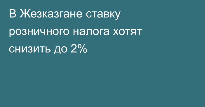 В Жезказгане ставку розничного налога хотят снизить до 2%
