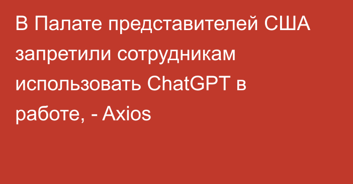 В Палате представителей США запретили сотрудникам использовать ChatGPT в работе, - Axios