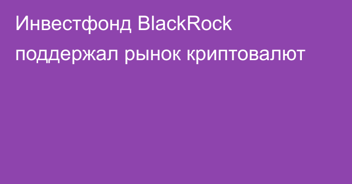 Инвестфонд BlackRock поддержал рынок криптовалют