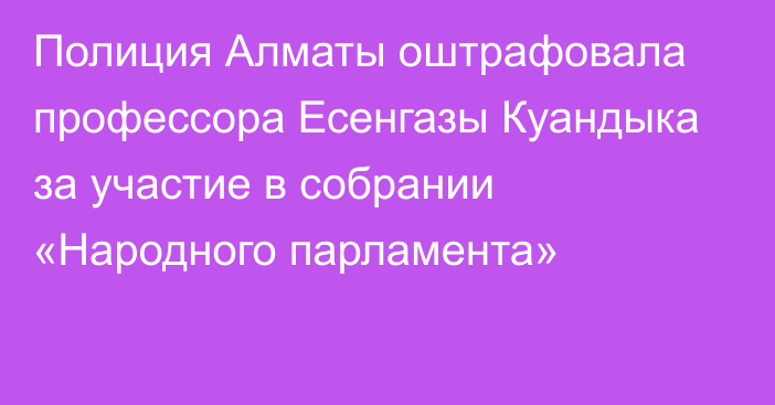 Полиция Алматы оштрафовала профессора Есенгазы Куандыка за участие в собрании «Народного парламента»