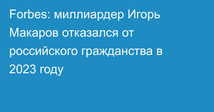 Forbes: миллиардер Игорь Макаров отказался от российского гражданства в 2023 году