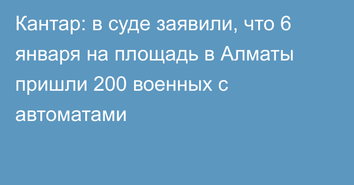 Кантар: в суде заявили, что 6 января на площадь в Алматы пришли 200 военных с автоматами
