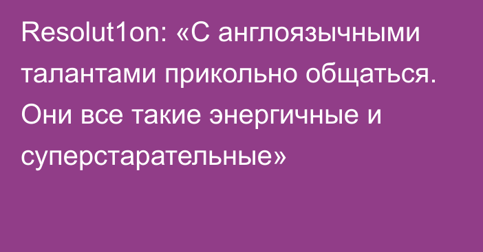 Resolut1on: «С англоязычными талантами прикольно общаться. Они все такие энергичные и суперстарательные»