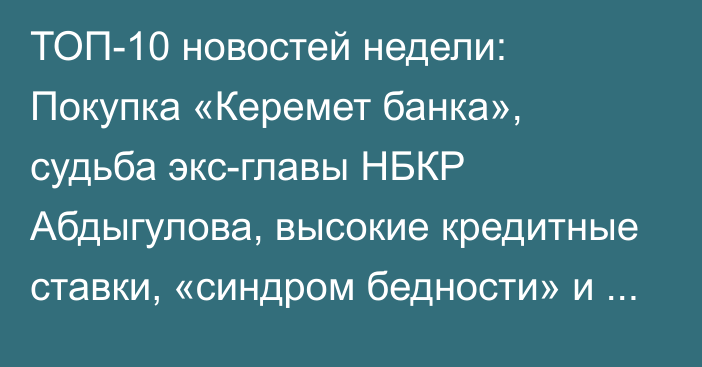 ТОП-10 новостей недели: Покупка «Керемет банка», судьба экс-главы НБКР Абдыгулова, высокие кредитные ставки, «синдром бедности» и город «Асман»