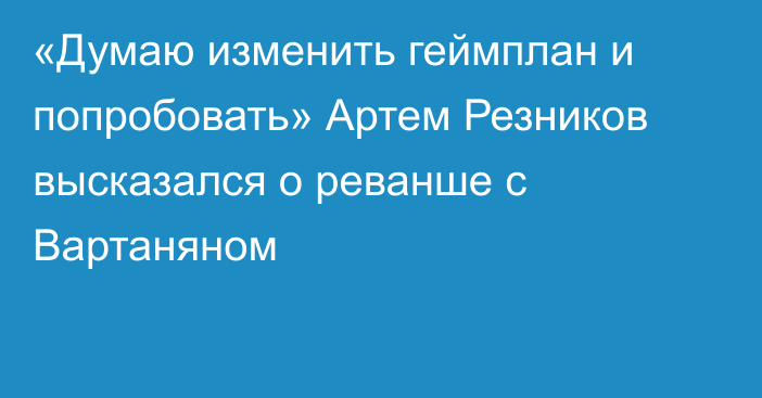 «Думаю изменить геймплан и попробовать» Артем Резников высказался о реванше с Вартаняном