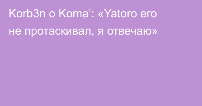 Korb3n о Koma’: «Yatoro его не протаскивал, я отвечаю»