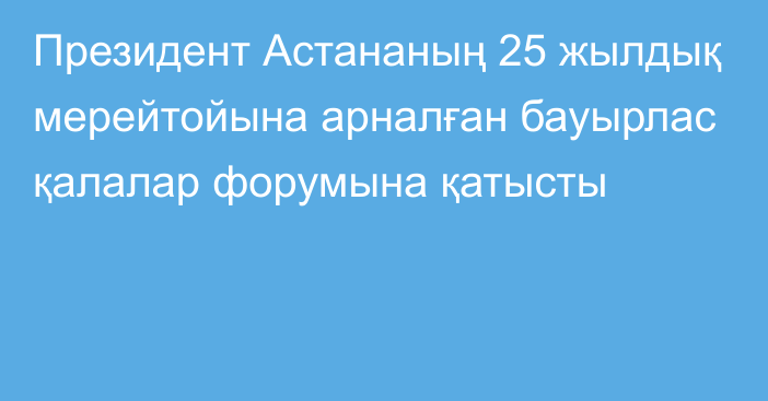 Президент Астананың 25 жылдық мерейтойына арналған бауырлас қалалар форумына қатысты