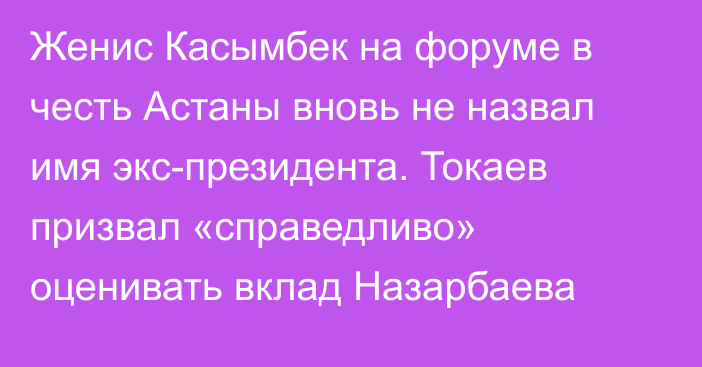 Женис Касымбек на форуме в честь Астаны вновь не назвал имя экс-президента. Токаев призвал «справедливо» оценивать вклад Назарбаева