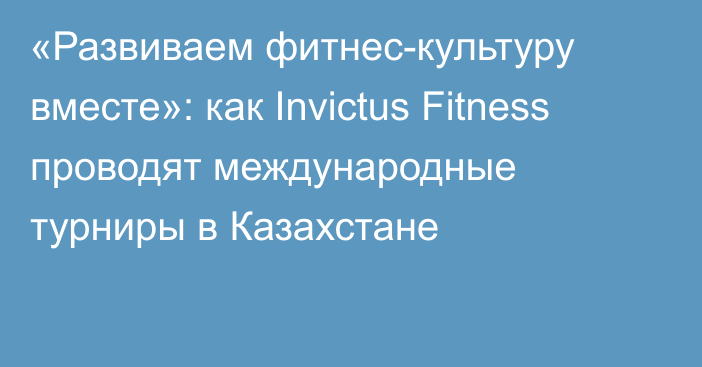 «Развиваем фитнес-культуру вместе»: как Invictus Fitness проводят международные турниры в Казахстане