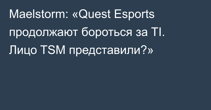 Maelstorm: «Quest Esports продолжают бороться за TI. Лицо TSM представили?»