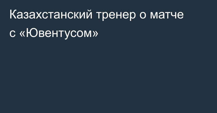 Казахстанский тренер о матче с  «Ювентусом»