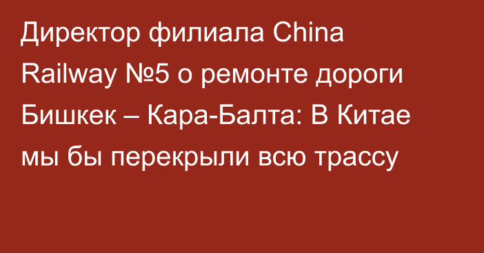 Директор филиала Сhina Railway №5 о ремонте дороги Бишкек – Кара-Балта: В Китае мы бы перекрыли всю трассу