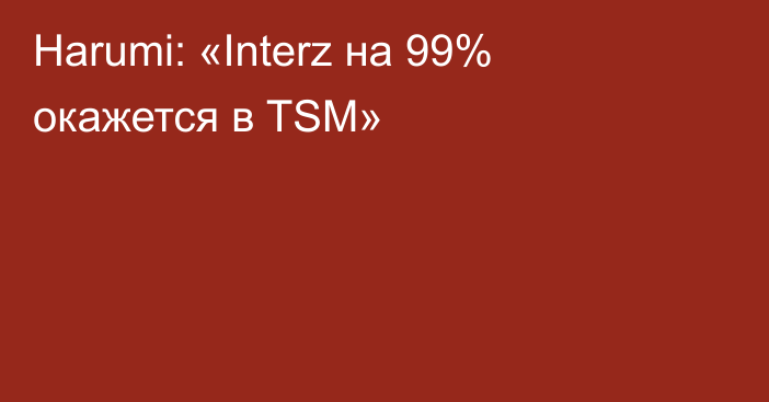 Harumi: «Interz на 99% окажется в TSM»