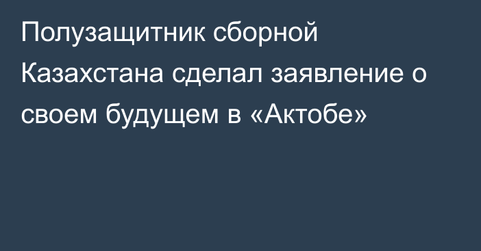 Полузащитник сборной Казахстана сделал заявление о своем будущем в «Актобе»