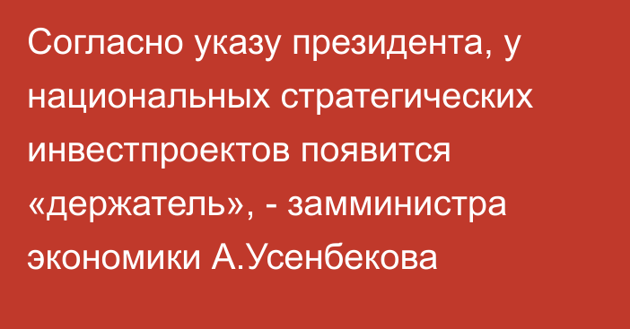 Согласно указу президента, у национальных стратегических инвестпроектов появится «держатель», - замминистра экономики А.Усенбекова