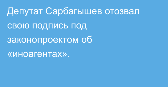 Депутат Сарбагышев отозвал свою подпись под законопроектом об «иноагентах».