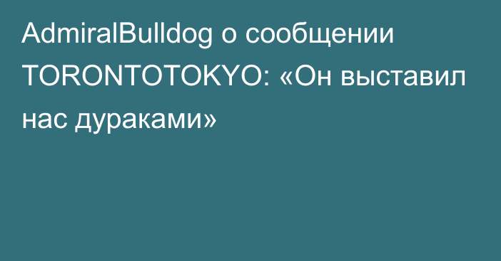 AdmiralBulldog о сообщении TORONTOTOKYO: «Он выставил нас дураками»
