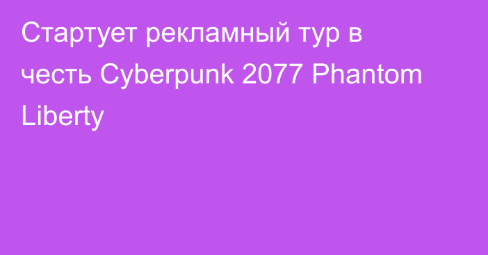 Стартует рекламный тур в честь Cyberpunk 2077 Phantom Liberty