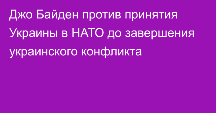 Джо Байден против принятия Украины в НАТО до завершения украинского конфликта