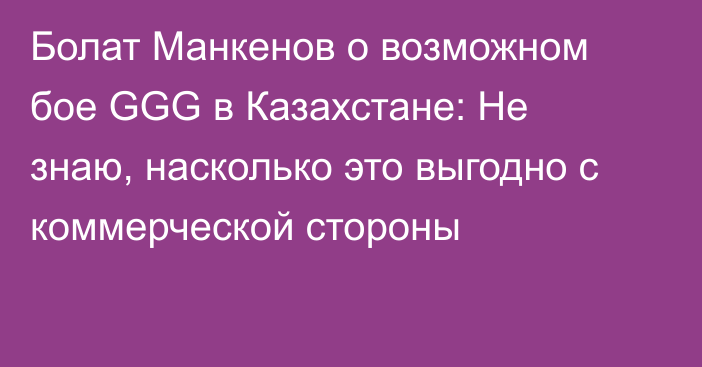 Болат Манкенов о возможном бое GGG в Казахстане: Не знаю, насколько это выгодно с коммерческой стороны