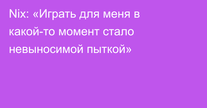 Nix: «Играть для меня в какой-то момент стало невыносимой пыткой»