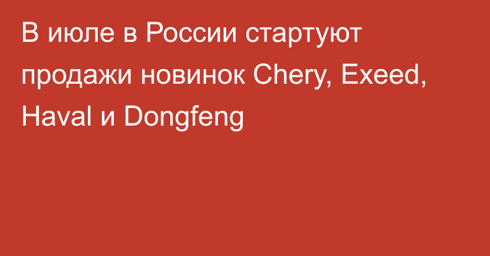 В июле в России стартуют продажи новинок Chery, Exeed, Haval и Dongfeng