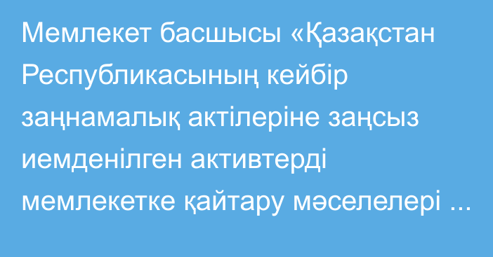 Мемлекет басшысы «Қазақстан Республикасының кейбір заңнамалық актілеріне заңсыз иемденілген активтерді мемлекетке қайтару мәселелері бойынша өзгерістер мен толықтырулар енгізу туралы» Қазақстан Республикасының Заңына қол қойды