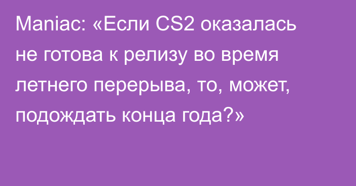 Maniac: «Если CS2 оказалась не готова к релизу во время летнего перерыва, то, может, подождать конца года?»