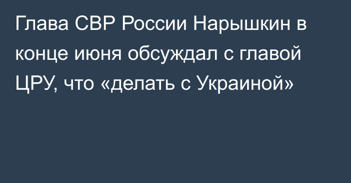 Глава СВР России Нарышкин в конце июня обсуждал с главой ЦРУ, что «делать с Украиной»